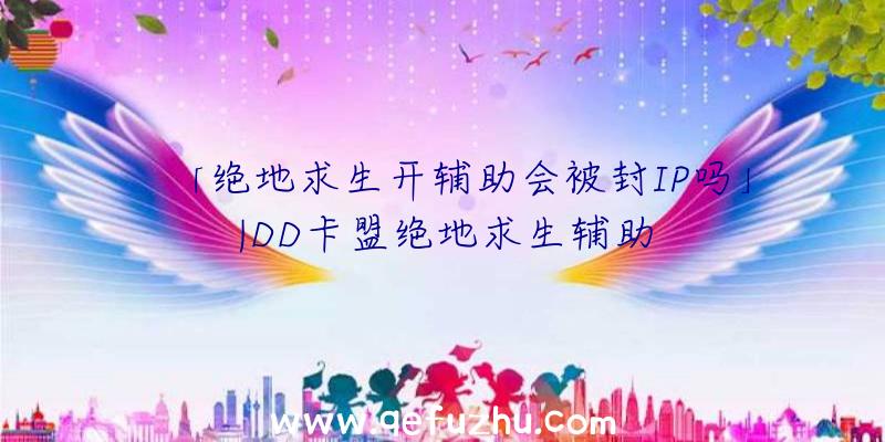 「绝地求生开辅助会被封IP吗」|DD卡盟绝地求生辅助